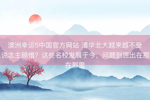 澳洲幸运5中国官方网站 清华北大越来越不受东说念主顾惜?这些名校发展于今,问题到底出在那里