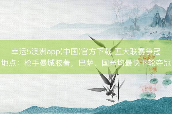 幸运5澳洲app(中国)官方下载 五大联赛争冠地点：枪手曼城胶著，巴萨、国米均最快下轮夺冠