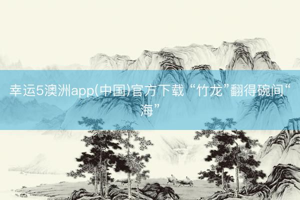 幸运5澳洲app(中国)官方下载 “竹龙”翻得碗间“海”
