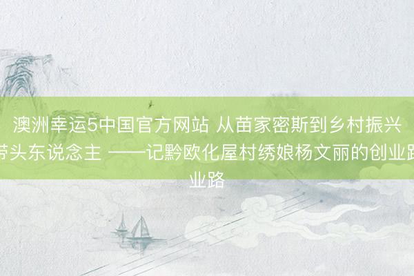 澳洲幸运5中国官方网站 从苗家密斯到乡村振兴带头东说念主 ——记黔欧化屋村绣娘杨文丽的创业路