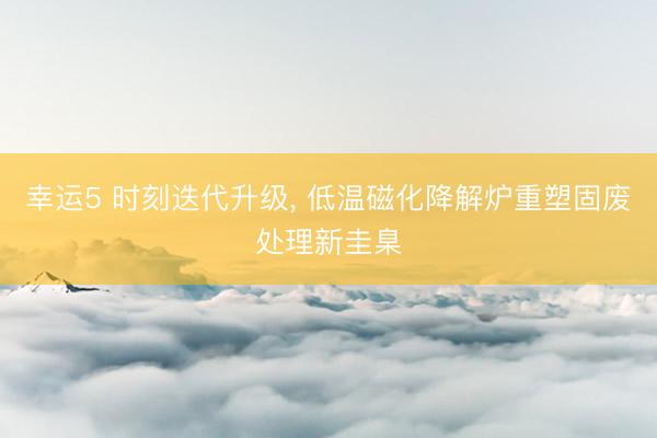 幸运5 时刻迭代升级, 低温磁化降解炉重塑固废处理新圭臬