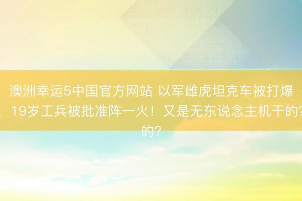 澳洲幸运5中国官方网站 以军雌虎坦克车被打爆，19岁工兵被批准阵一火！又是无东说念主机干的？