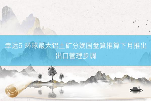 幸运5 环球最大铝土矿分娩国盘算推算下月推出出口管理步调