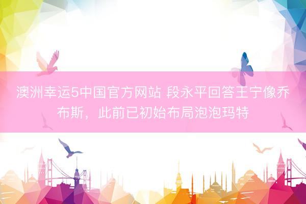 澳洲幸运5中国官方网站 段永平回答王宁像乔布斯,此前已初始布局泡泡玛特