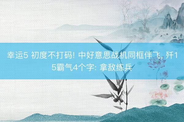 幸运5 初度不打码! 中好意思战机同框伴飞, 歼15霸气4个字: 拿敌练兵