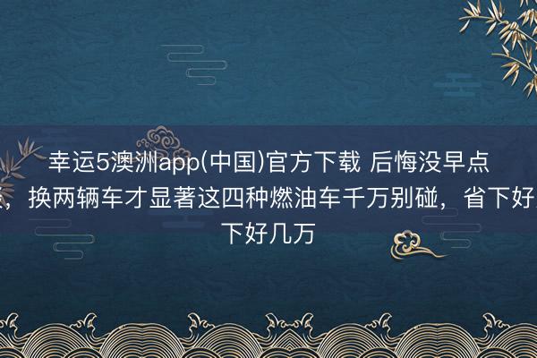 幸运5澳洲app(中国)官方下载 后悔没早点知谈,换两辆车才显著这四种燃油车千万别碰,省下好几万