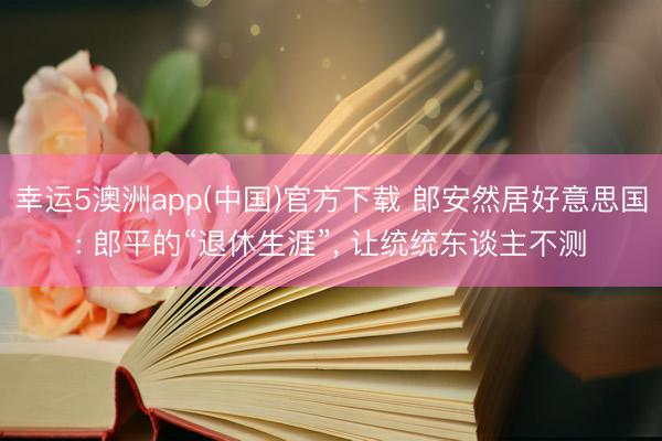 幸运5澳洲app(中国)官方下载 郎安然居好意思国: 郎平的“退休生涯”， 让统统东谈主不测