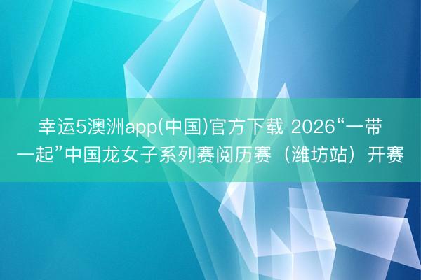 幸运5澳洲app(中国)官方下载 2026“一带一起”中国龙女子系列赛阅历赛(潍坊站)开赛