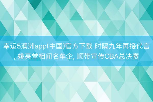幸运5澳洲app(中国)官方下载 时隔九年再接代言， 姚亮堂相闻名车企， 顺带宣传CBA总决赛