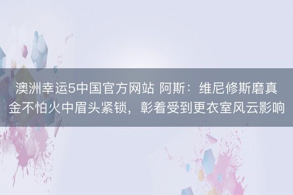 澳洲幸运5中国官方网站 阿斯：维尼修斯磨真金不怕火中眉头紧锁，彰着受到更衣室风云影响