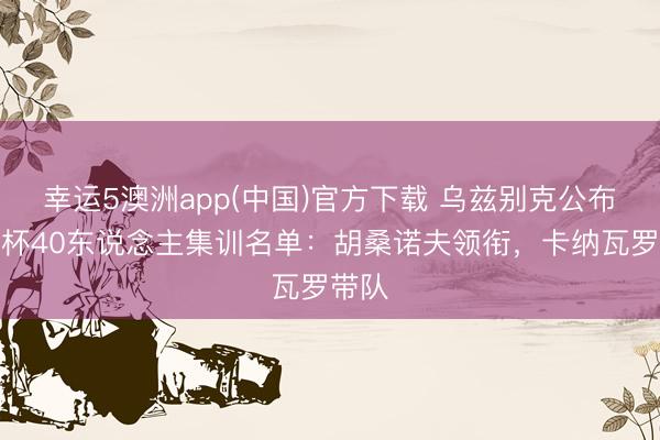 幸运5澳洲app(中国)官方下载 乌兹别克公布全国杯40东说念主集训名单：胡桑诺夫领衔，卡纳瓦罗带队