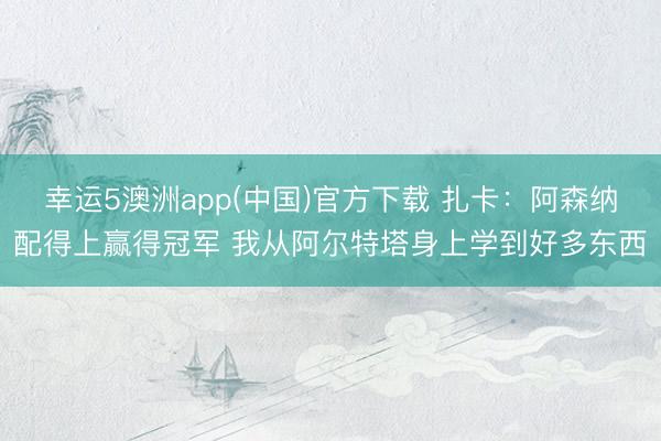 幸运5澳洲app(中国)官方下载 扎卡:阿森纳配得上赢得冠军 我从阿尔特塔身上学到好多东西