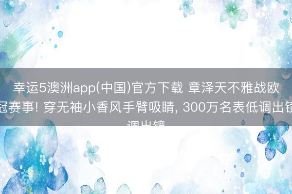 幸运5澳洲app(中国)官方下载 章泽天不雅战欧冠赛事! 穿无袖小香风手臂吸睛, 300万名表低调出镜