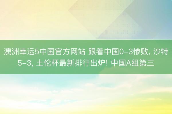 澳洲幸运5中国官方网站 跟着中国0-3惨败, 沙特5-3, 土伦杯最新排行出炉! 中国A组第三