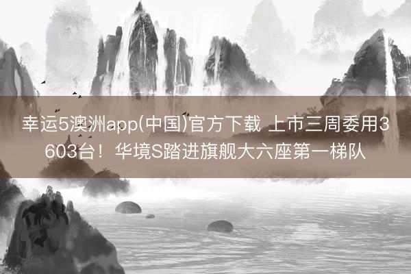 幸运5澳洲app(中国)官方下载 上市三周委用3603台!华境S踏进旗舰大六座第一梯队