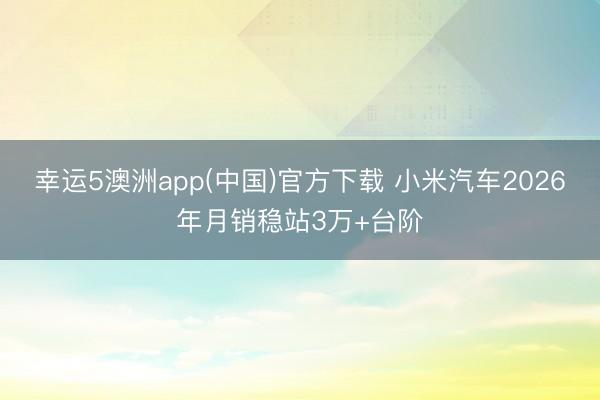 幸运5澳洲app(中国)官方下载 小米汽车2026年月销稳站3万+台阶