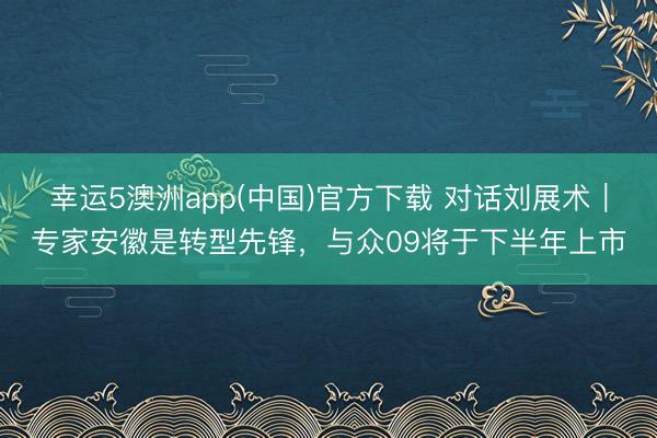幸运5澳洲app(中国)官方下载 对话刘展术|专家安徽是转型先锋,与众09将于下半年上市