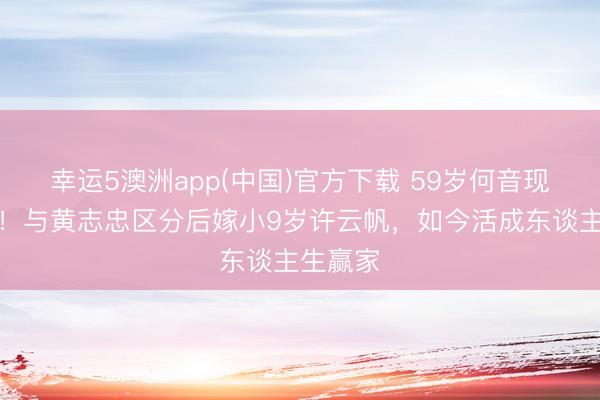 幸运5澳洲app(中国)官方下载 59岁何音现状曝光!与黄志忠区分后嫁小9岁许云帆,如今活成东谈主生赢家