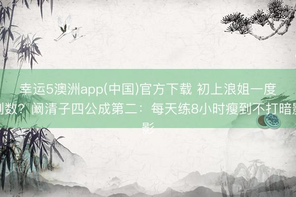 幸运5澳洲app(中国)官方下载 初上浪姐一度倒数？阚清子四公成第二：每天练8小时瘦到不打暗影