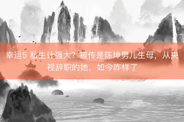 幸运5 私生计强大?被传是陈坤男儿生母,从央视辞职的她,如今咋样了