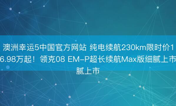 澳洲幸运5中国官方网站 纯电续航230km限时价16.98万起!领克08 EM-P超长续航Max版细腻上市