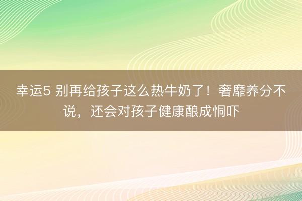 幸运5 别再给孩子这么热牛奶了!奢靡养分不说,还会对孩子健康酿成恫吓