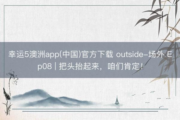 幸运5澳洲app(中国)官方下载 outside-场外 Ep08 | 把头抬起来，<a href=