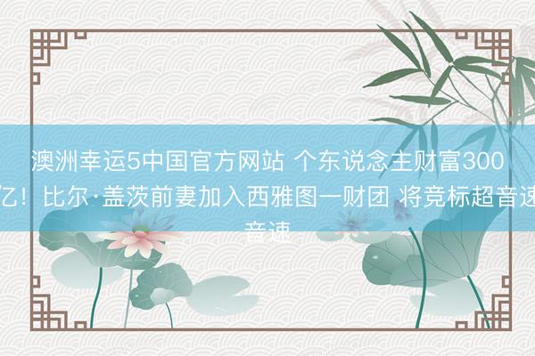 澳洲幸运5中国官方网站 个东说念主财富300亿!比尔·盖茨前妻加入西雅图一财团 将竞标超音速