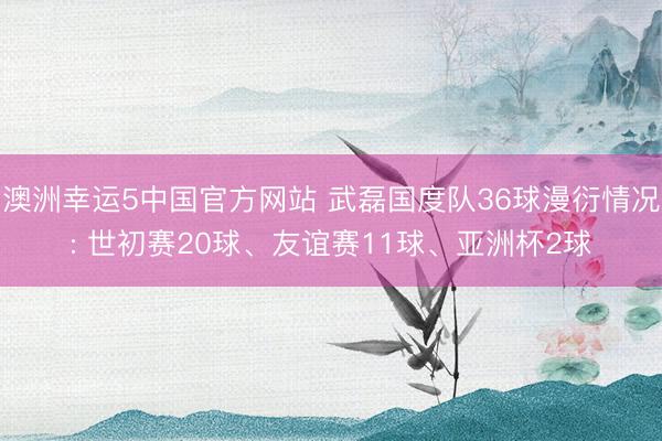 澳洲幸运5中国官方网站 武磊国度队36球漫衍情况: 世初赛20球、友谊赛11球、亚洲杯2球