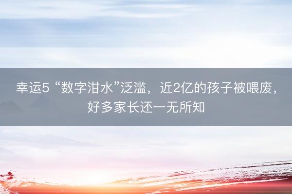 幸运5 “数字泔水”泛滥,近2亿的孩子被喂废,好多家长还一无所知