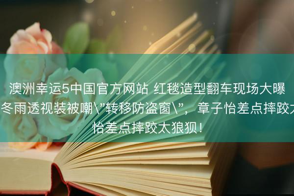 澳洲幸运5中国官方网站 红毯造型翻车现场大曝光!周冬雨透视装被嘲