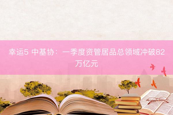 幸运5 中基协：一季度资管居品总领域冲破82万亿元