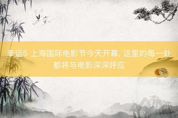 幸运5 上海国际电影节今天开幕, 这里的每一处都将与电影深深呼应