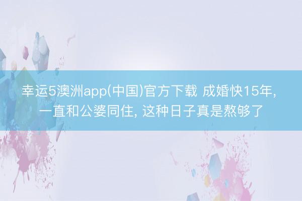 幸运5澳洲app(中国)官方下载 成婚快15年, 一直和公婆同住, 这种日子真是熬够了