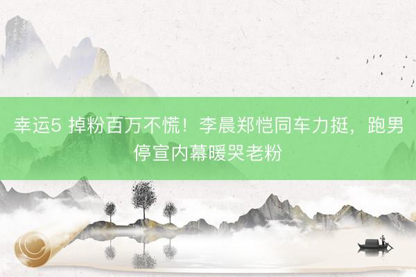 幸运5 掉粉百万不慌!李晨郑恺同车力挺,跑男停宣内幕暖哭老粉