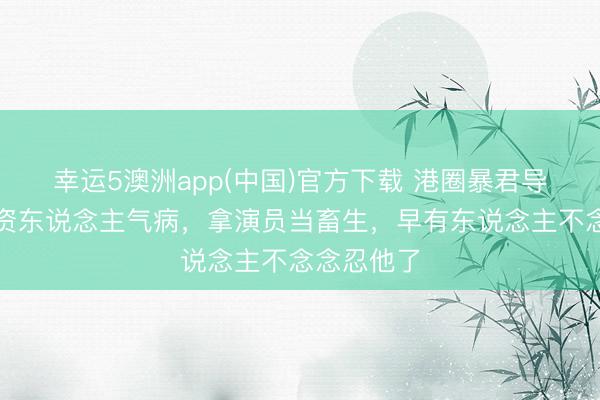 幸运5澳洲app(中国)官方下载 港圈暴君导演,把投资东说念主气病,拿演员当畜生,早有东说念主不念念忍他了