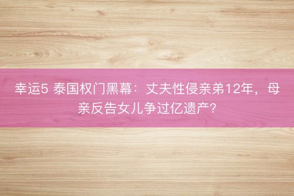 幸运5 泰国权门黑幕：丈夫性侵亲弟12年，母亲反告女儿争过亿遗产？