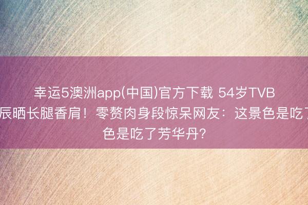幸运5澳洲app(中国)官方下载 54岁TVB前女星诞辰晒长腿香肩!零赘肉身段惊呆网友:这景色是吃了芳华丹?