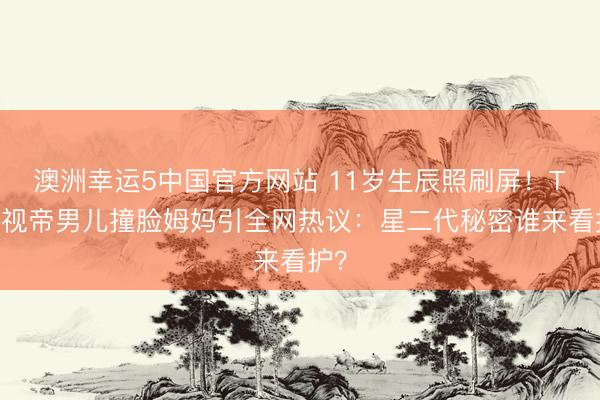 澳洲幸运5中国官方网站 11岁生辰照刷屏!TVB视帝男儿撞脸姆妈引全网热议:星二代秘密谁来看护?
