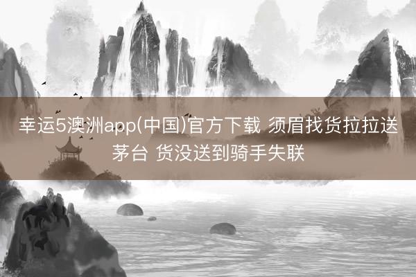 幸运5澳洲app(中国)官方下载 须眉找货拉拉送茅台 货没送到骑手失联