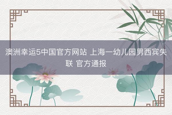 澳洲幸运5中国官方网站 上海一幼儿园男西宾失联 官方通报