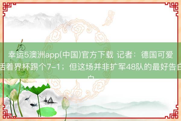 幸运5澳洲app(中国)官方下载 记者:德国可爱活着界杯踢个7-1;但这场并非扩军48队的最好告白