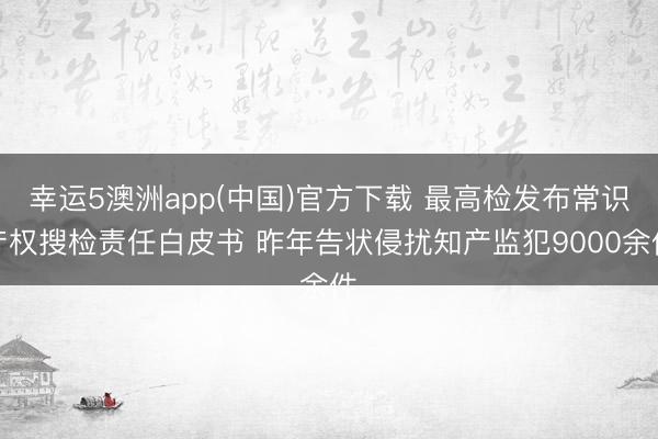 幸运5澳洲app(中国)官方下载 最高检发布常识产权搜检责任白皮书 昨年告状侵扰知产监犯9000余件