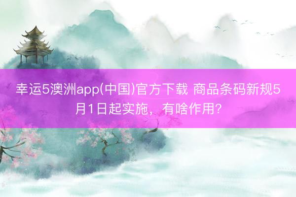 幸运5澳洲app(中国)官方下载 商品条码新规5月1日起实施,有啥作用?