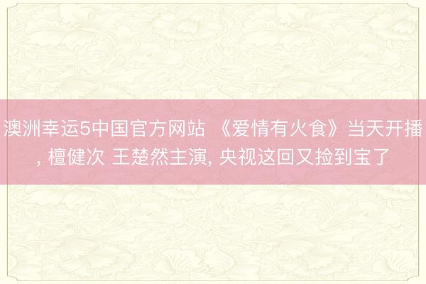 澳洲幸运5中国官方网站 《爱情有火食》当天开播, 檀健次 王楚然主演, 央视这回又捡到宝了