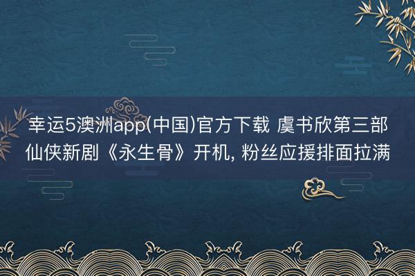 幸运5澳洲app(中国)官方下载 虞书欣第三部仙侠新剧《永生骨》开机, 粉丝应援排面拉满
