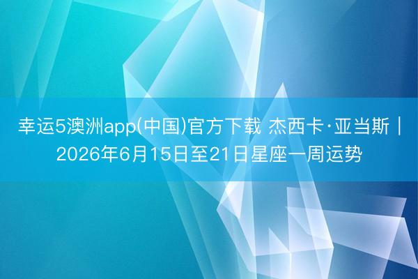 幸运5澳洲app(中国)官方下载 杰西卡·亚当斯︱2026年6月15日至21日星座一周运势