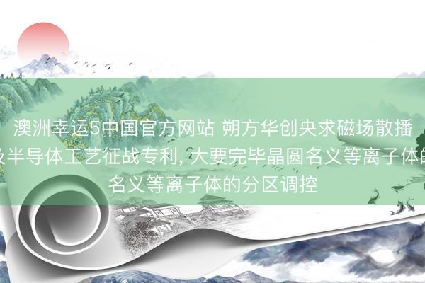 澳洲幸运5中国官方网站 朔方华创央求磁场散播调遣安装及半导体工艺征战专利， 大要完毕晶圆名义等离子体的分区调控