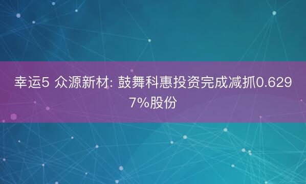 幸运5 众源新材: 鼓舞科惠投资完成减抓0.6297%股份