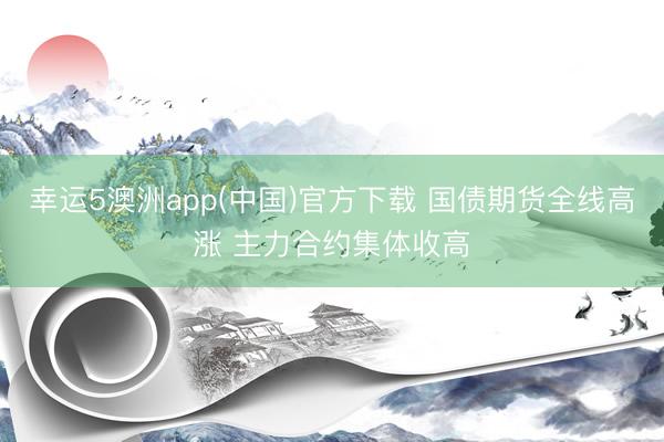 幸运5澳洲app(中国)官方下载 国债期货全线高涨 主力合约集体收高